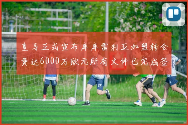 皇马正式宣布库库雷利亚加盟转会费达6000万欧元所有文件已完成签署