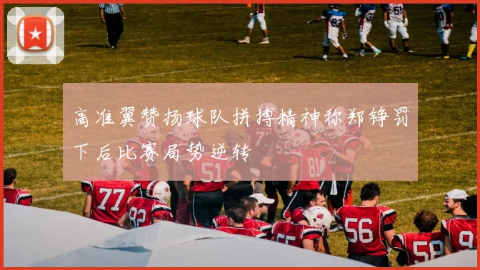 高准翼赞扬球队拼搏精神称郑铮罚下后比赛局势逆转