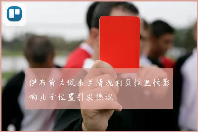 伊布曾力促米兰清洗利贝拉里怕影响儿子位置引发热议