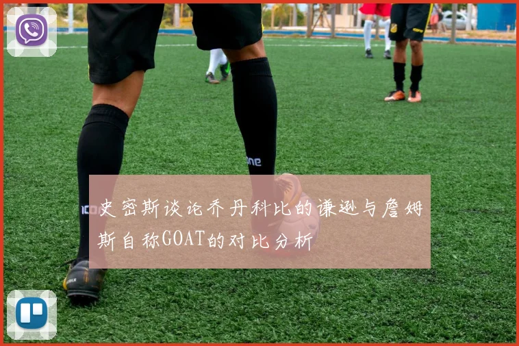 史密斯谈论乔丹科比的谦逊与詹姆斯自称GOAT的对比分析