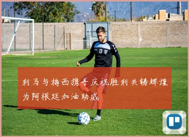 利马与梅西携手庆祝胜利共铸辉煌为阿根廷加油助威