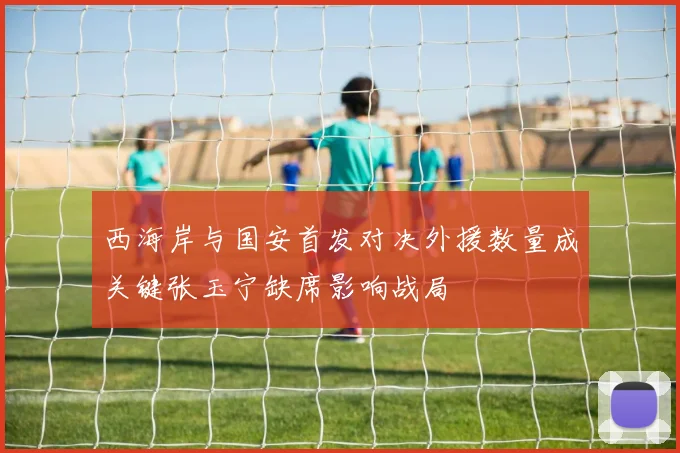 西海岸与国安首发对决外援数量成关键张玉宁缺席影响战局