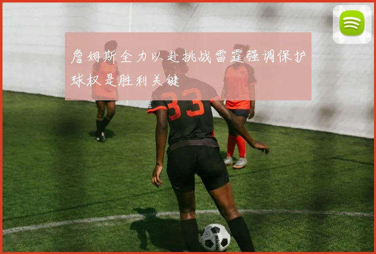 詹姆斯全力以赴挑战雷霆强调保护球权是胜利关键