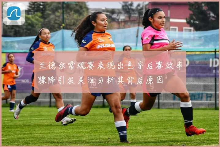 兰德尔常规赛表现出色季后赛效率骤降引发关注分析其背后原因