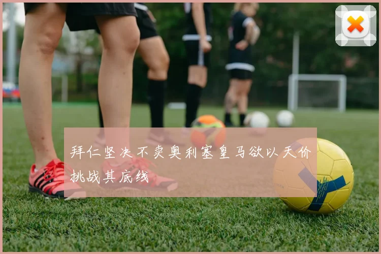 拜仁坚决不卖奥利塞皇马欲以天价挑战其底线