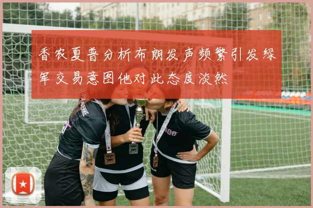 香农夏普分析布朗发声频繁引发绿军交易意图他对此态度淡然