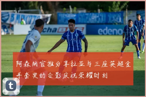 阿森纳官推分享拉亚与三座英超金手套奖的合影庆祝荣耀时刻