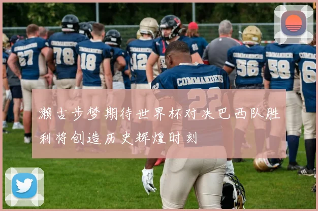 濑古步梦期待世界杯对决巴西队胜利将创造历史辉煌时刻
