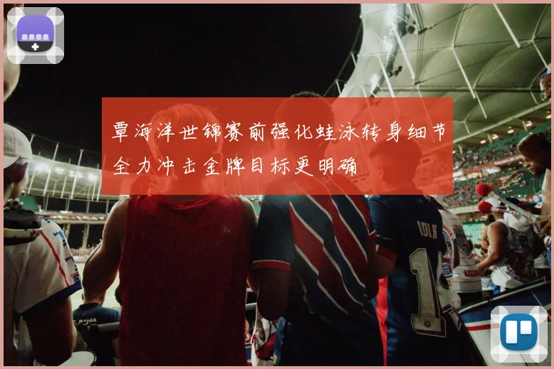 覃海洋世锦赛前强化蛙泳转身细节全力冲击金牌目标更明确