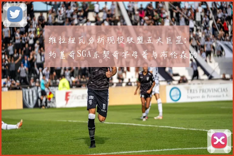 维拉纽瓦分析现役联盟五大巨星：约基奇SGA东契奇字母哥与布伦森的表现与影响