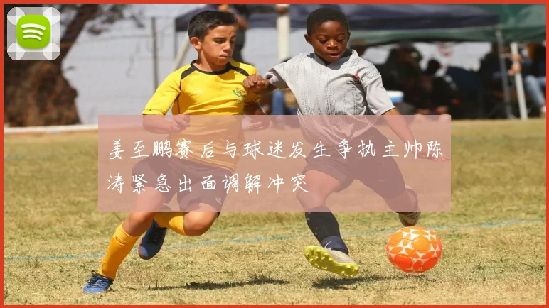 姜至鹏赛后与球迷发生争执主帅陈涛紧急出面调解冲突