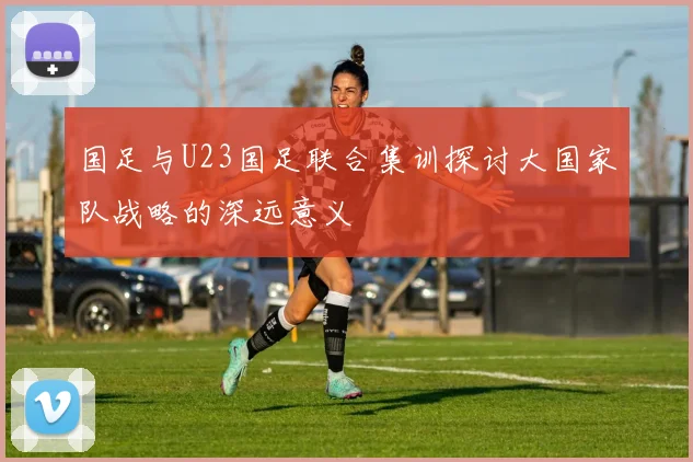 国足与U23国足联合集训探讨大国家队战略的深远意义