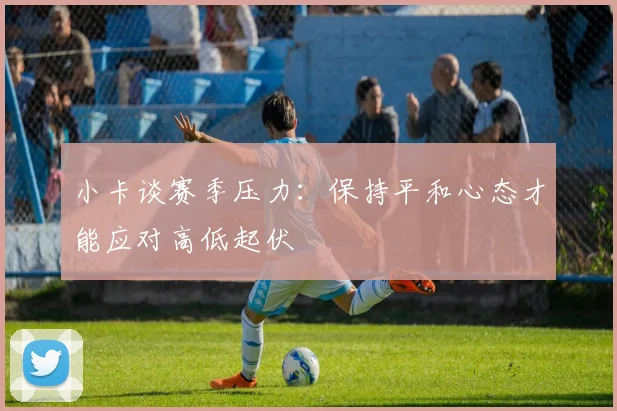 小卡谈赛季压力：保持平和心态才能应对高低起伏