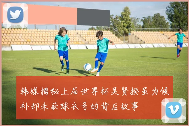 韩媒揭秘上届世界杯吴贤揆虽为候补却未获球衣号的背后故事