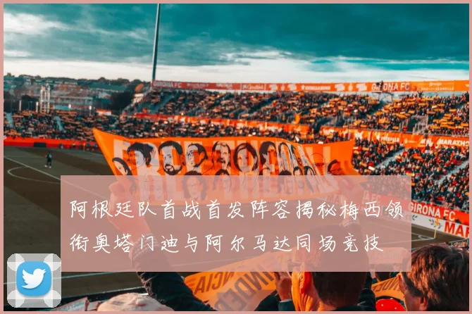 阿根廷队首战首发阵容揭秘梅西领衔奥塔门迪与阿尔马达同场竞技