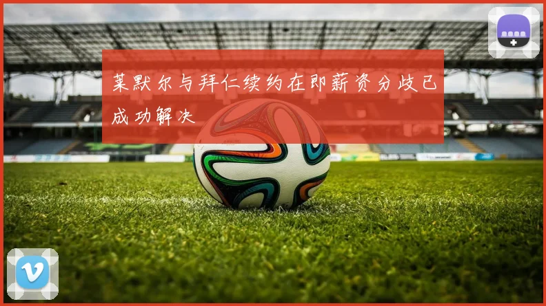 莱默尔与拜仁续约在即薪资分歧已成功解决