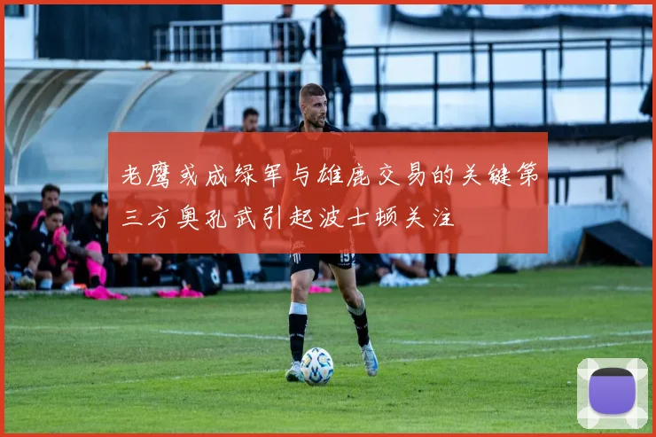老鹰或成绿军与雄鹿交易的关键第三方奥孔武引起波士顿关注